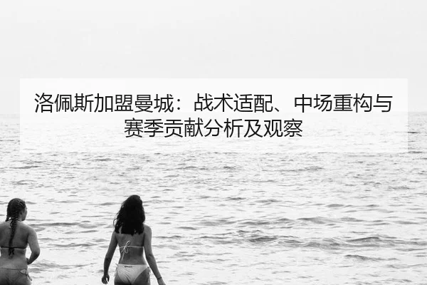 洛佩斯加盟曼城：战术适配、中场重构与赛季贡献分析及观察
